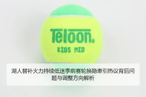 湖人替补火力持续低迷季前赛轮换隐患引热议背后问题与调整方向解析