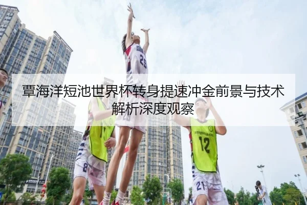 覃海洋短池世界杯转身提速冲金前景与技术解析深度观察