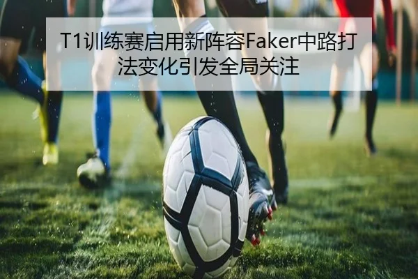 T1训练赛启用新阵容Faker中路打法变化引发全局关注
